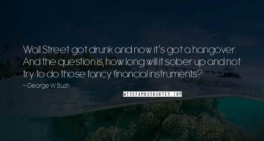 George W. Bush Quotes: Wall Street got drunk and now it's got a hangover. And the question is, how long will it sober up and not try to do those fancy financial instruments?