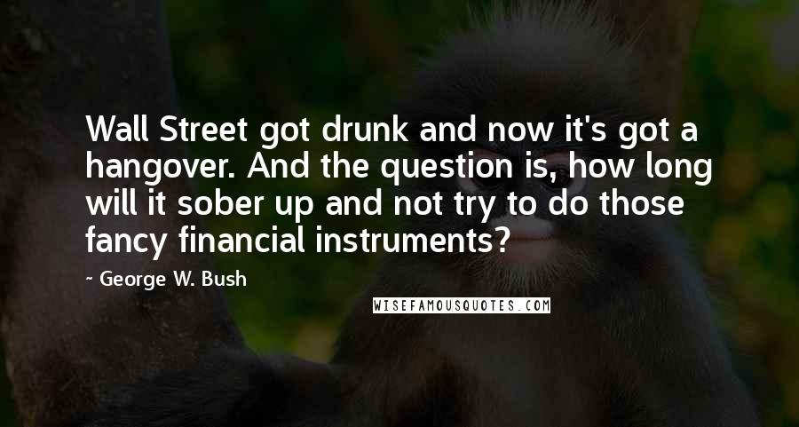 George W. Bush Quotes: Wall Street got drunk and now it's got a hangover. And the question is, how long will it sober up and not try to do those fancy financial instruments?