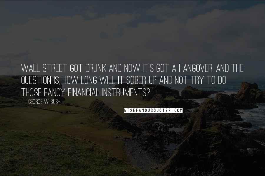 George W. Bush Quotes: Wall Street got drunk and now it's got a hangover. And the question is, how long will it sober up and not try to do those fancy financial instruments?
