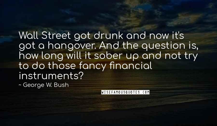 George W. Bush Quotes: Wall Street got drunk and now it's got a hangover. And the question is, how long will it sober up and not try to do those fancy financial instruments?