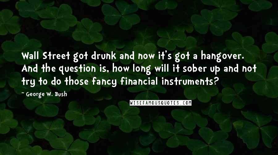 George W. Bush Quotes: Wall Street got drunk and now it's got a hangover. And the question is, how long will it sober up and not try to do those fancy financial instruments?