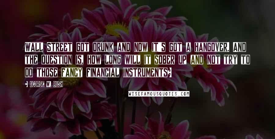 George W. Bush Quotes: Wall Street got drunk and now it's got a hangover. And the question is, how long will it sober up and not try to do those fancy financial instruments?