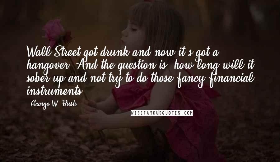 George W. Bush Quotes: Wall Street got drunk and now it's got a hangover. And the question is, how long will it sober up and not try to do those fancy financial instruments?