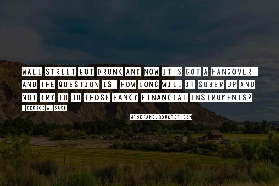 George W. Bush Quotes: Wall Street got drunk and now it's got a hangover. And the question is, how long will it sober up and not try to do those fancy financial instruments?