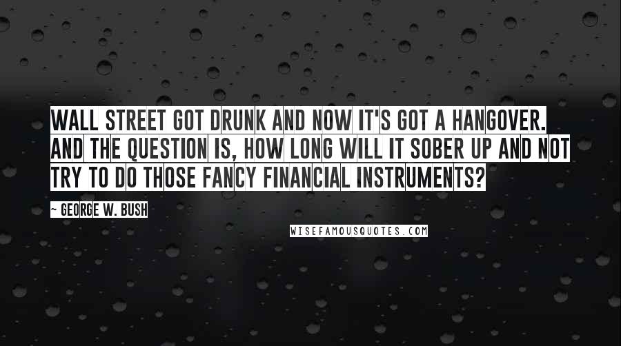 George W. Bush Quotes: Wall Street got drunk and now it's got a hangover. And the question is, how long will it sober up and not try to do those fancy financial instruments?