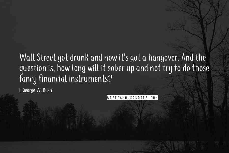 George W. Bush Quotes: Wall Street got drunk and now it's got a hangover. And the question is, how long will it sober up and not try to do those fancy financial instruments?