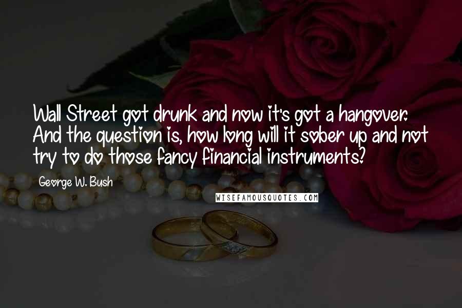 George W. Bush Quotes: Wall Street got drunk and now it's got a hangover. And the question is, how long will it sober up and not try to do those fancy financial instruments?