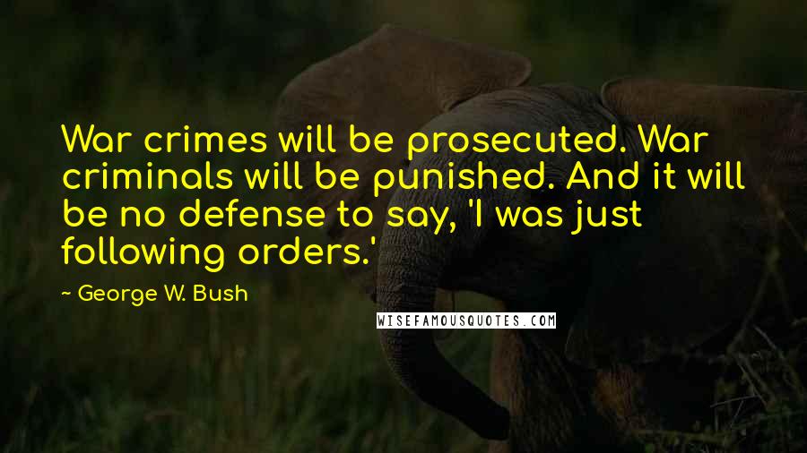 George W. Bush Quotes: War crimes will be prosecuted. War criminals will be punished. And it will be no defense to say, 'I was just following orders.'