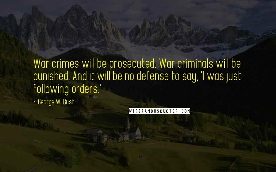 George W. Bush Quotes: War crimes will be prosecuted. War criminals will be punished. And it will be no defense to say, 'I was just following orders.'