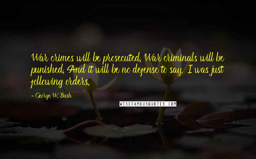 George W. Bush Quotes: War crimes will be prosecuted. War criminals will be punished. And it will be no defense to say, 'I was just following orders.'