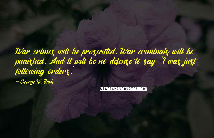 George W. Bush Quotes: War crimes will be prosecuted. War criminals will be punished. And it will be no defense to say, 'I was just following orders.'