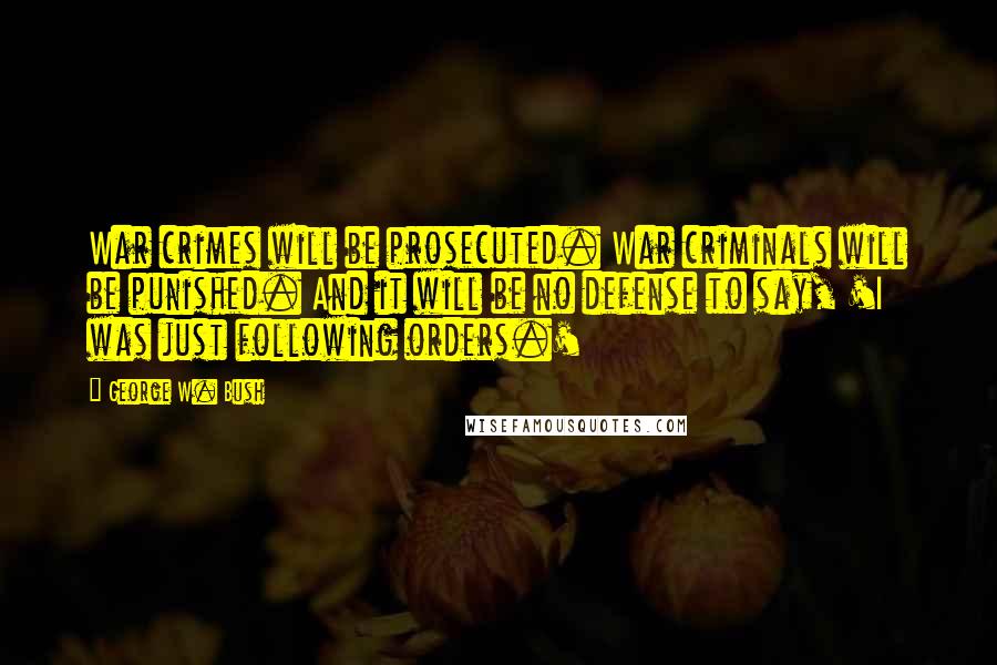 George W. Bush Quotes: War crimes will be prosecuted. War criminals will be punished. And it will be no defense to say, 'I was just following orders.'