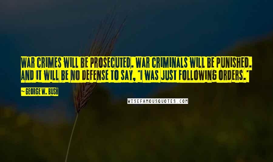 George W. Bush Quotes: War crimes will be prosecuted. War criminals will be punished. And it will be no defense to say, 'I was just following orders.'