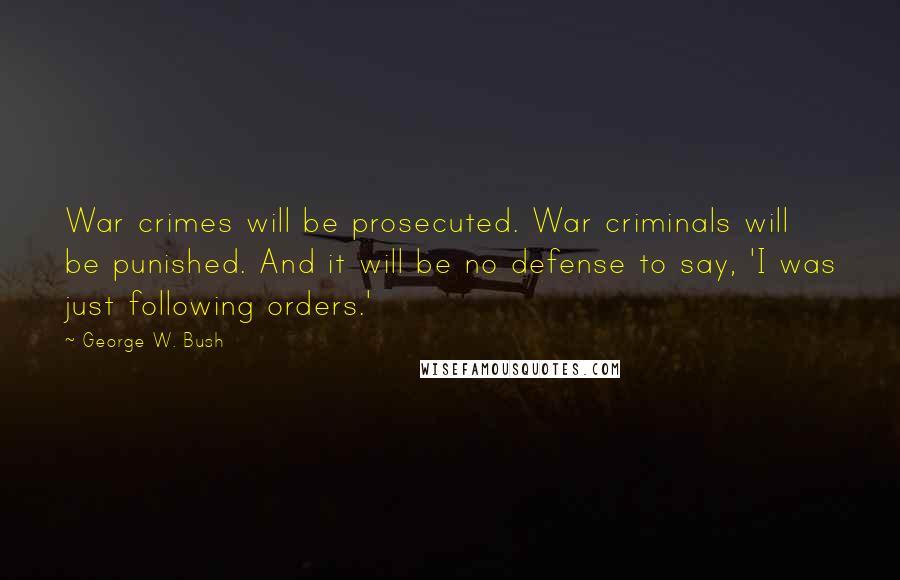 George W. Bush Quotes: War crimes will be prosecuted. War criminals will be punished. And it will be no defense to say, 'I was just following orders.'