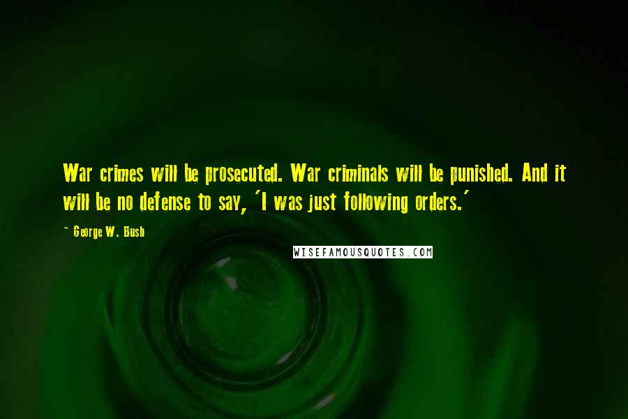 George W. Bush Quotes: War crimes will be prosecuted. War criminals will be punished. And it will be no defense to say, 'I was just following orders.'