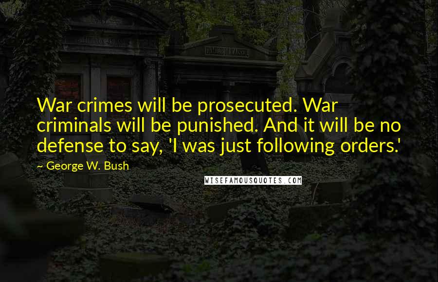 George W. Bush Quotes: War crimes will be prosecuted. War criminals will be punished. And it will be no defense to say, 'I was just following orders.'