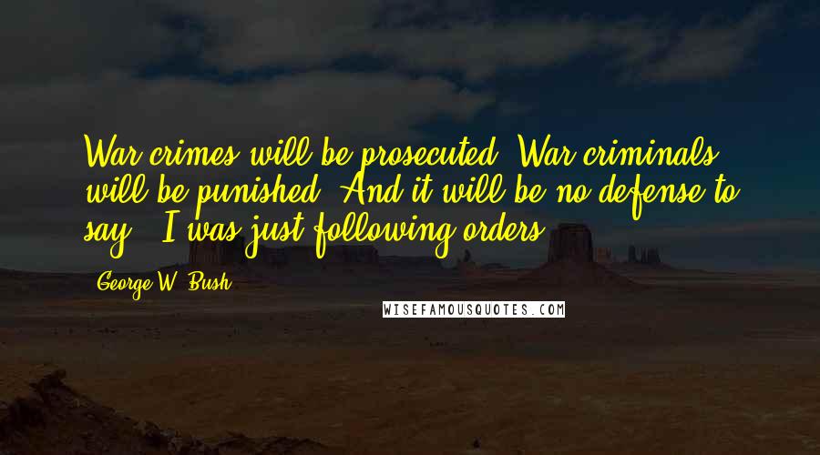 George W. Bush Quotes: War crimes will be prosecuted. War criminals will be punished. And it will be no defense to say, 'I was just following orders.'