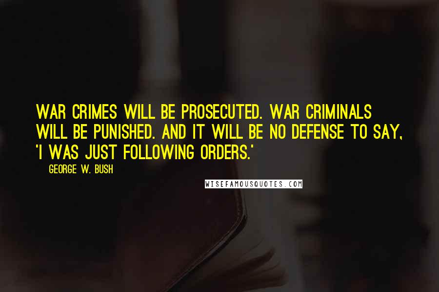 George W. Bush Quotes: War crimes will be prosecuted. War criminals will be punished. And it will be no defense to say, 'I was just following orders.'