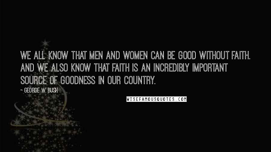 George W. Bush Quotes: We all know that men and women can be good without faith. And we also know that faith is an incredibly important source of goodness in our country.