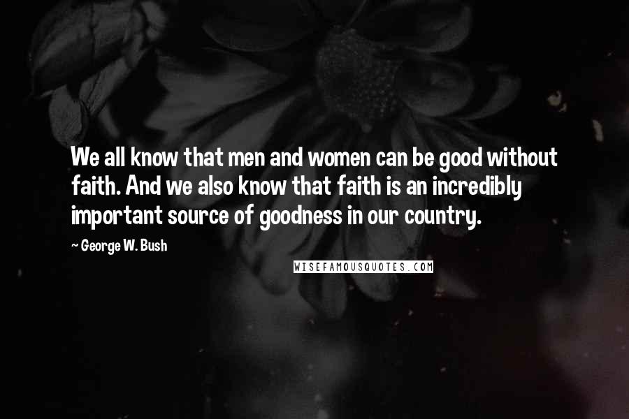 George W. Bush Quotes: We all know that men and women can be good without faith. And we also know that faith is an incredibly important source of goodness in our country.