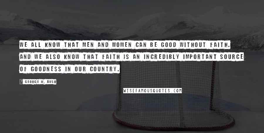 George W. Bush Quotes: We all know that men and women can be good without faith. And we also know that faith is an incredibly important source of goodness in our country.