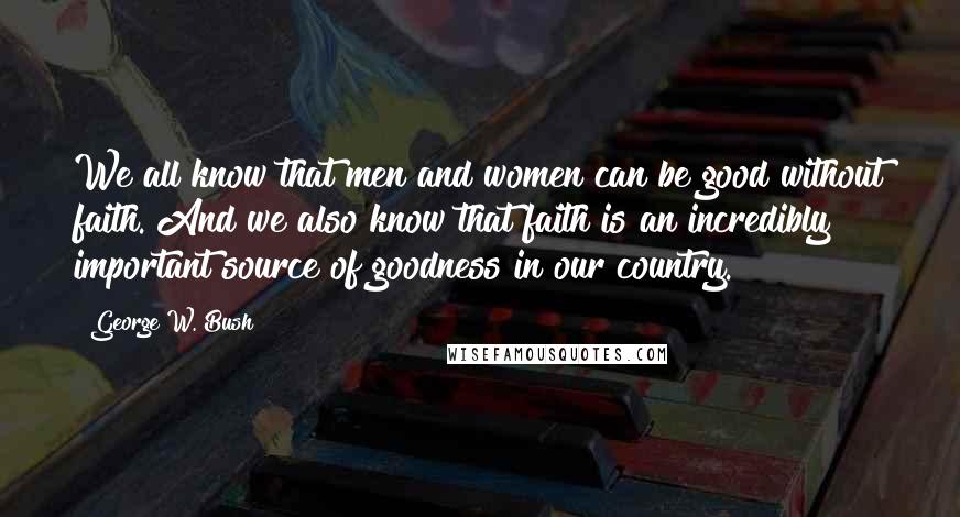George W. Bush Quotes: We all know that men and women can be good without faith. And we also know that faith is an incredibly important source of goodness in our country.