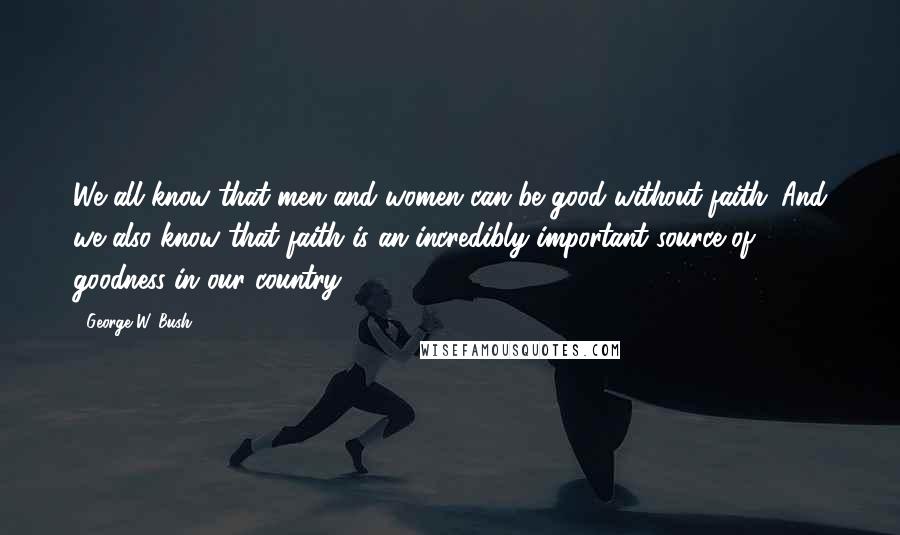 George W. Bush Quotes: We all know that men and women can be good without faith. And we also know that faith is an incredibly important source of goodness in our country.