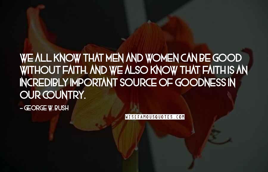 George W. Bush Quotes: We all know that men and women can be good without faith. And we also know that faith is an incredibly important source of goodness in our country.
