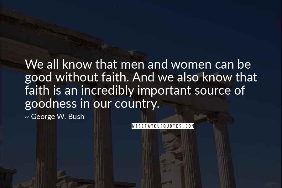 George W. Bush Quotes: We all know that men and women can be good without faith. And we also know that faith is an incredibly important source of goodness in our country.