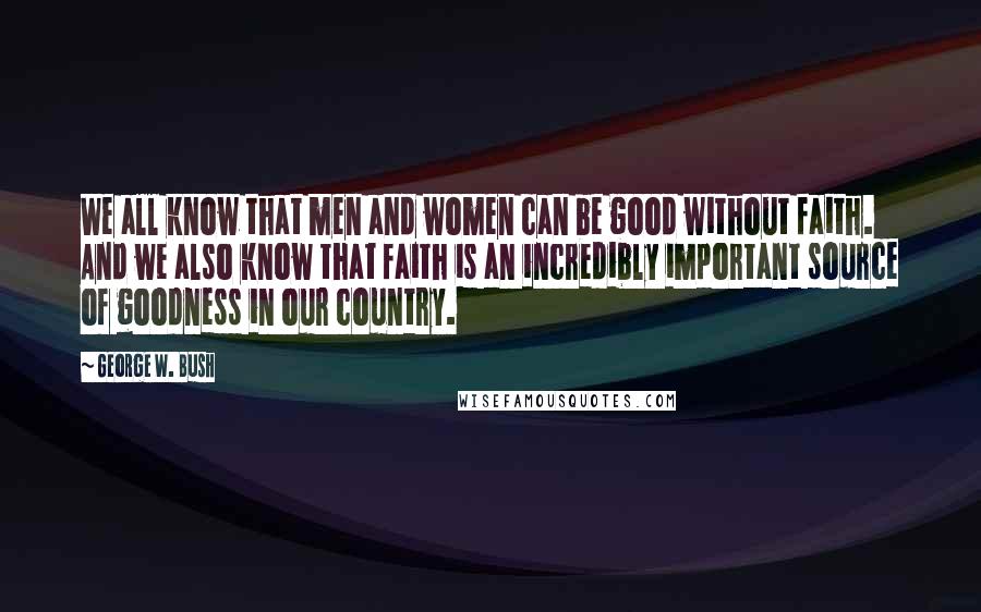 George W. Bush Quotes: We all know that men and women can be good without faith. And we also know that faith is an incredibly important source of goodness in our country.