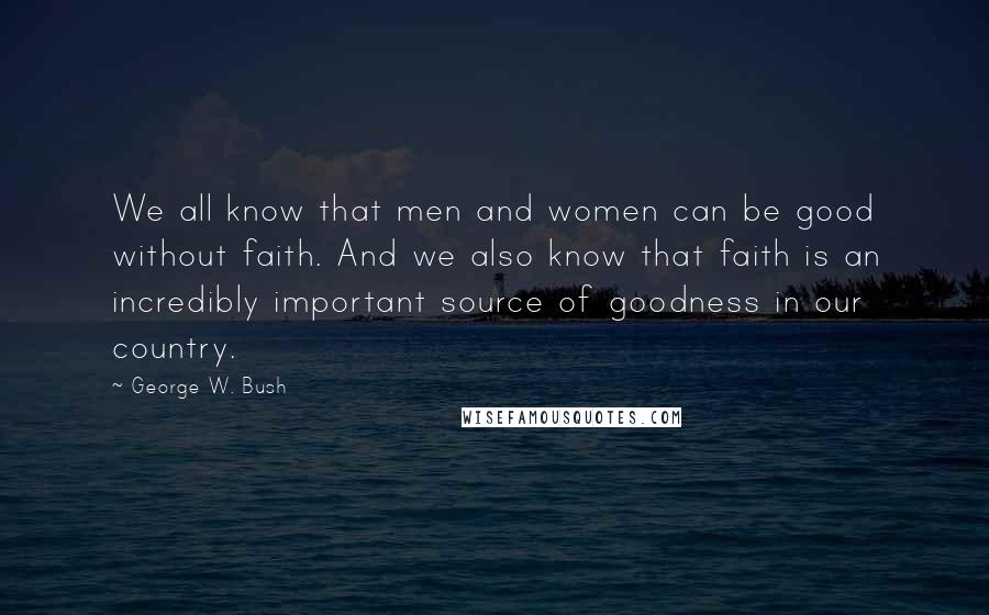George W. Bush Quotes: We all know that men and women can be good without faith. And we also know that faith is an incredibly important source of goodness in our country.