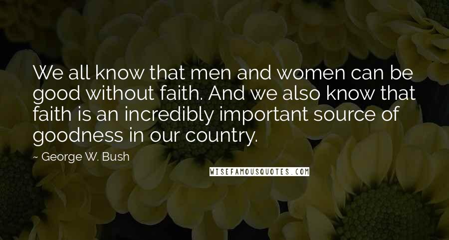 George W. Bush Quotes: We all know that men and women can be good without faith. And we also know that faith is an incredibly important source of goodness in our country.