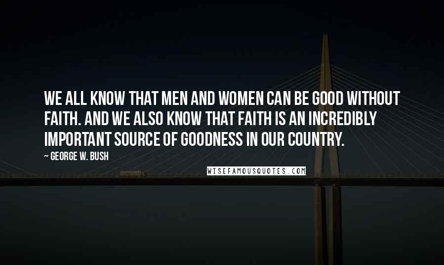 George W. Bush Quotes: We all know that men and women can be good without faith. And we also know that faith is an incredibly important source of goodness in our country.