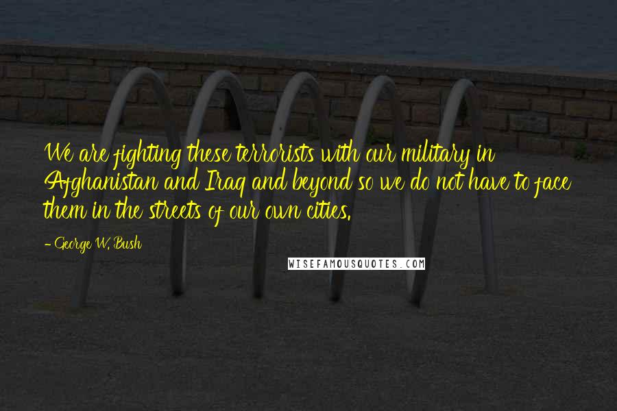 George W. Bush Quotes: We are fighting these terrorists with our military in Afghanistan and Iraq and beyond so we do not have to face them in the streets of our own cities.