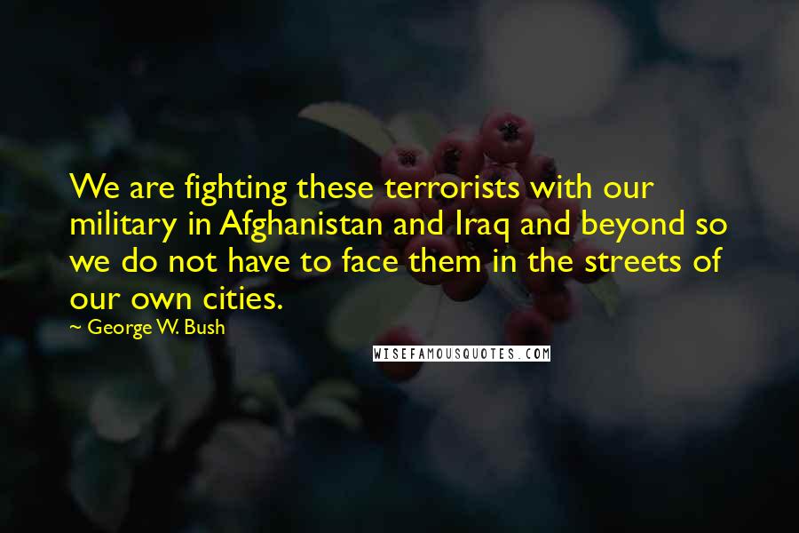 George W. Bush Quotes: We are fighting these terrorists with our military in Afghanistan and Iraq and beyond so we do not have to face them in the streets of our own cities.