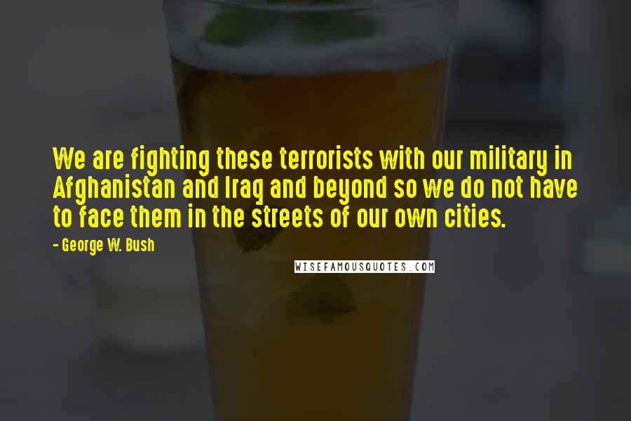 George W. Bush Quotes: We are fighting these terrorists with our military in Afghanistan and Iraq and beyond so we do not have to face them in the streets of our own cities.