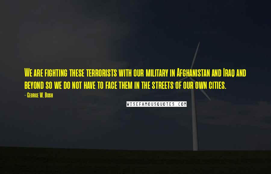 George W. Bush Quotes: We are fighting these terrorists with our military in Afghanistan and Iraq and beyond so we do not have to face them in the streets of our own cities.