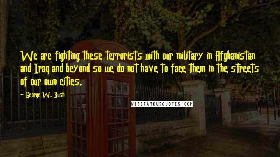 George W. Bush Quotes: We are fighting these terrorists with our military in Afghanistan and Iraq and beyond so we do not have to face them in the streets of our own cities.