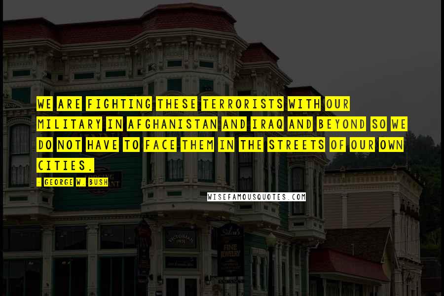 George W. Bush Quotes: We are fighting these terrorists with our military in Afghanistan and Iraq and beyond so we do not have to face them in the streets of our own cities.