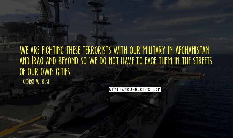 George W. Bush Quotes: We are fighting these terrorists with our military in Afghanistan and Iraq and beyond so we do not have to face them in the streets of our own cities.