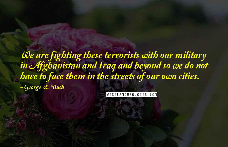 George W. Bush Quotes: We are fighting these terrorists with our military in Afghanistan and Iraq and beyond so we do not have to face them in the streets of our own cities.