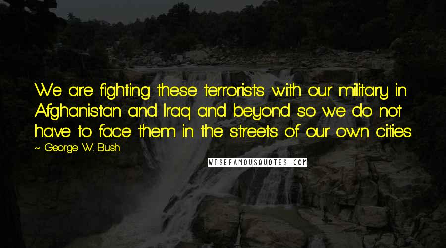 George W. Bush Quotes: We are fighting these terrorists with our military in Afghanistan and Iraq and beyond so we do not have to face them in the streets of our own cities.