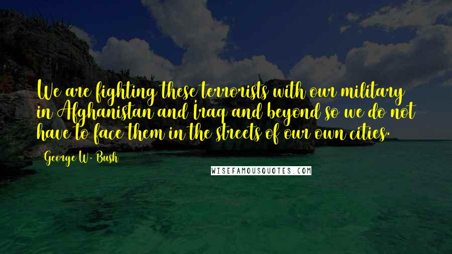 George W. Bush Quotes: We are fighting these terrorists with our military in Afghanistan and Iraq and beyond so we do not have to face them in the streets of our own cities.