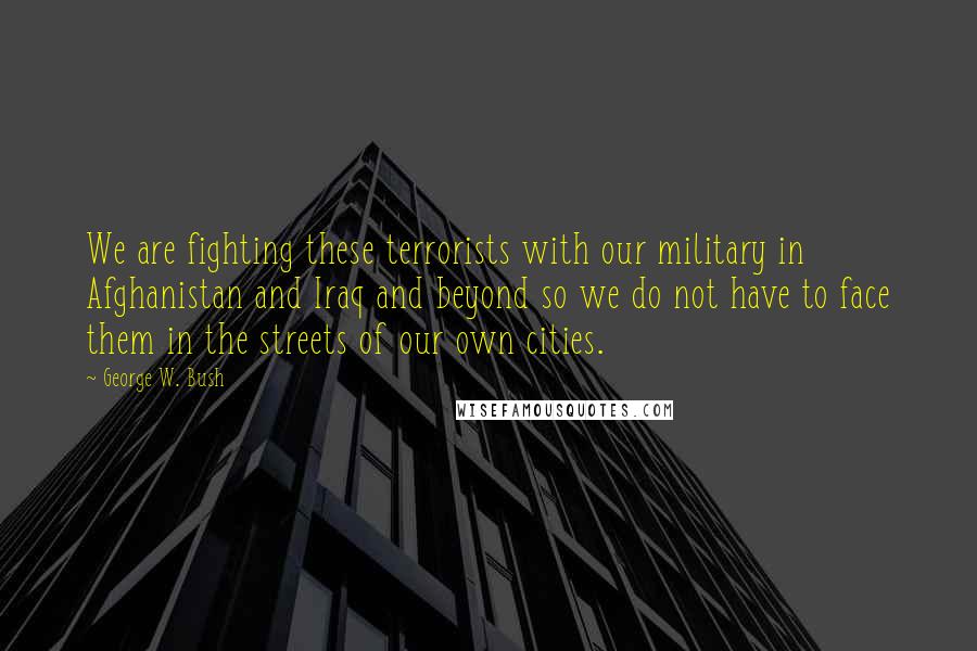 George W. Bush Quotes: We are fighting these terrorists with our military in Afghanistan and Iraq and beyond so we do not have to face them in the streets of our own cities.