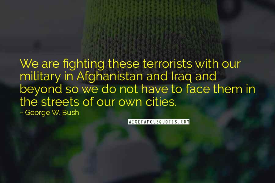 George W. Bush Quotes: We are fighting these terrorists with our military in Afghanistan and Iraq and beyond so we do not have to face them in the streets of our own cities.