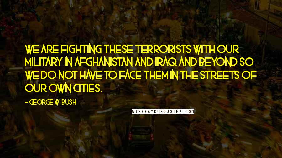 George W. Bush Quotes: We are fighting these terrorists with our military in Afghanistan and Iraq and beyond so we do not have to face them in the streets of our own cities.