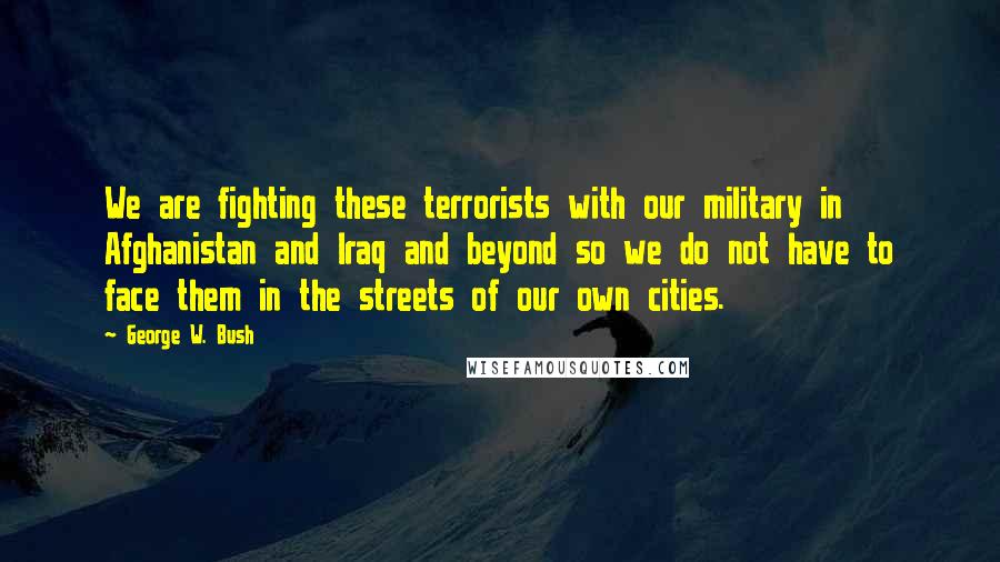 George W. Bush Quotes: We are fighting these terrorists with our military in Afghanistan and Iraq and beyond so we do not have to face them in the streets of our own cities.