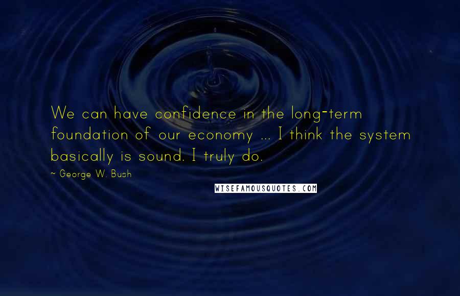 George W. Bush Quotes: We can have confidence in the long-term foundation of our economy ... I think the system basically is sound. I truly do.
