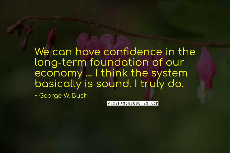 George W. Bush Quotes: We can have confidence in the long-term foundation of our economy ... I think the system basically is sound. I truly do.