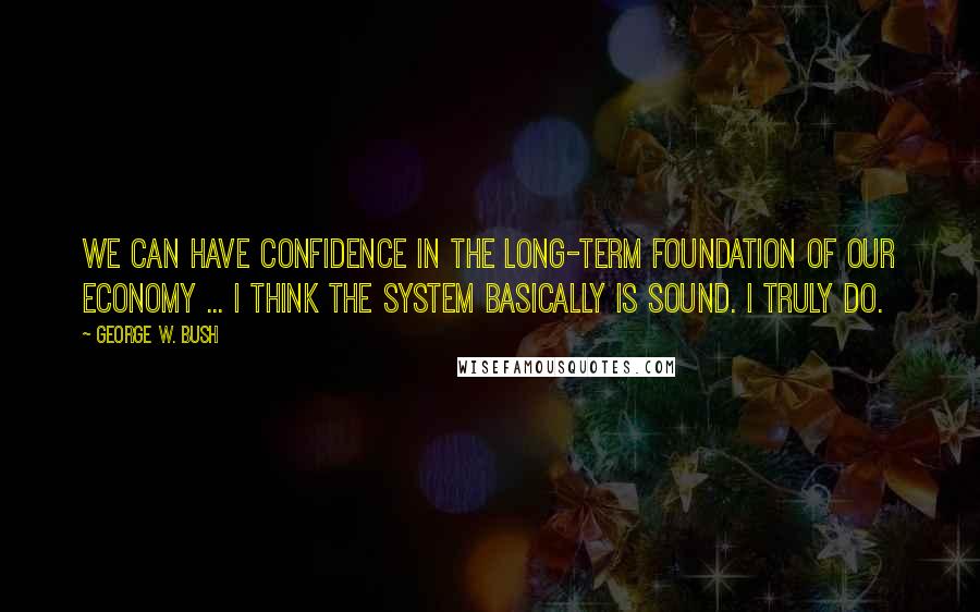 George W. Bush Quotes: We can have confidence in the long-term foundation of our economy ... I think the system basically is sound. I truly do.